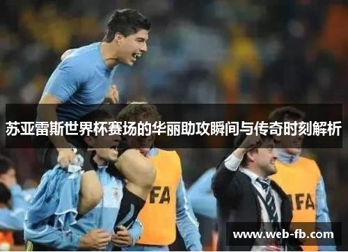 苏亚雷斯世界杯赛场的华丽助攻瞬间与传奇时刻解析