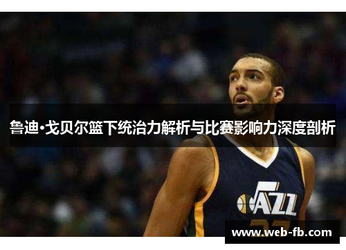 鲁迪·戈贝尔篮下统治力解析与比赛影响力深度剖析